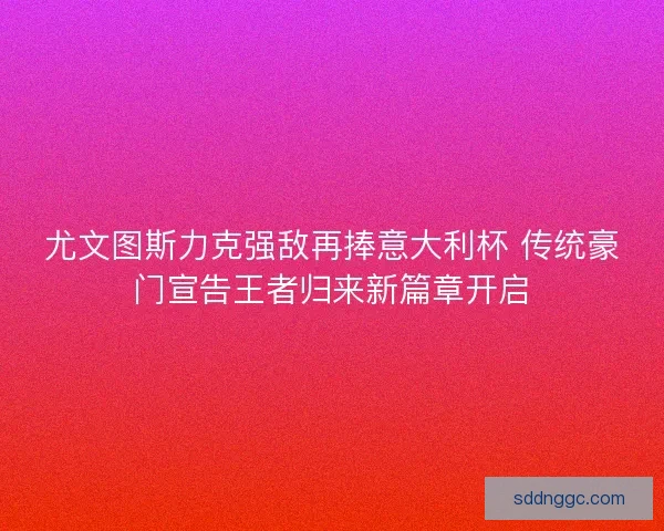 尤文图斯力克强敌再捧意大利杯 传统豪门宣告王者归来新篇章开启