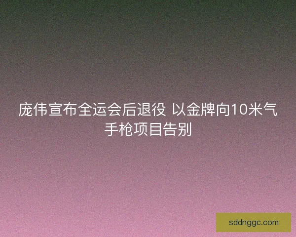 庞伟宣布全运会后退役 以金牌向10米气手枪项目告别 庞伟宣布全运会后退役 以金牌向10米气手枪项目告别
