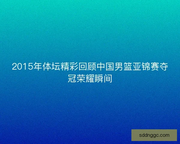 2015年体坛精彩回顾中国男篮亚锦赛夺冠荣耀瞬间