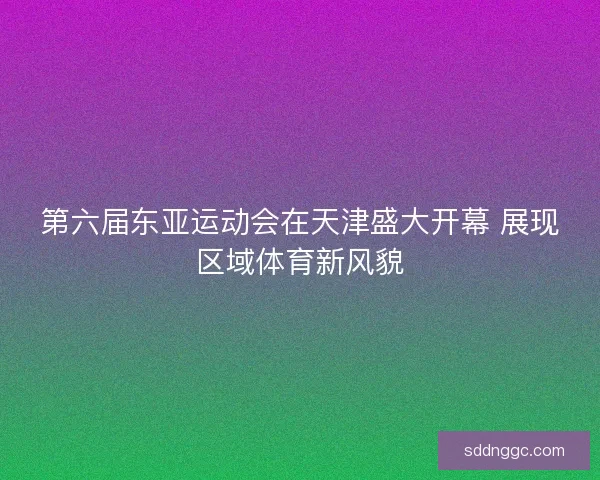第六届东亚运动会在天津盛大开幕 展现区域体育新风貌