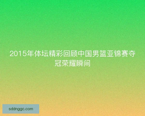 2015年体坛精彩回顾中国男篮亚锦赛夺冠荣耀瞬间